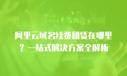 阿里云域名续费租赁在哪里？一站式解决方案全解析