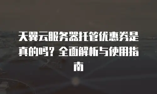 天翼云服务器托管优惠券是真的吗？全面解析与使用指南