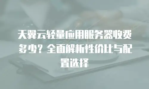 天翼云轻量应用服务器收费多少？全面解析性价比与配置选择