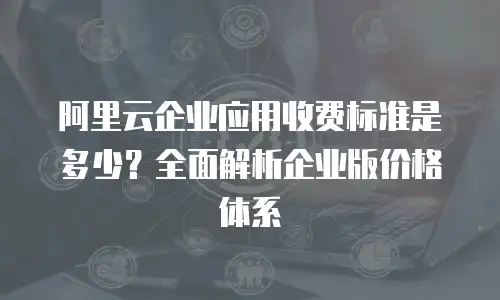 阿里云企业应用收费标准是多少？全面解析企业版价格体系