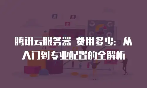 腾讯云服务器 费用多少：从入门到专业配置的全解析