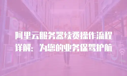 阿里云服务器续费操作流程详解：为您的业务保驾护航