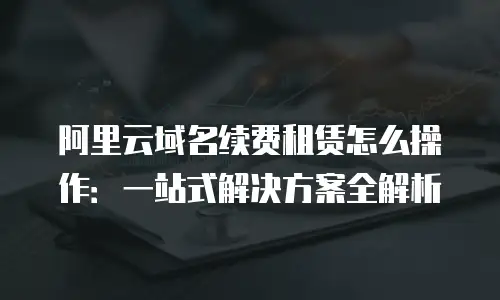 阿里云域名续费租赁怎么操作：一站式解决方案全解析