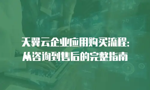 天翼云企业应用购买流程：从咨询到售后的完整指南