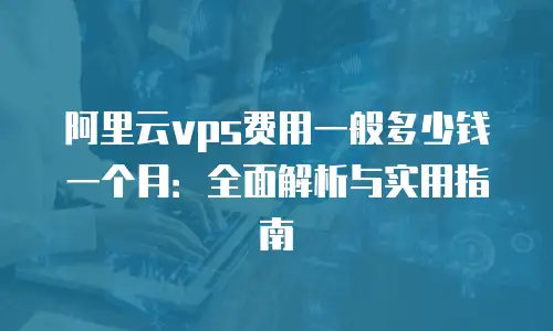 阿里云vps费用一般多少钱一个月：全面解析与实用指南