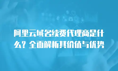 阿里云域名续费代理商是什么？全面解析其价值与优势
