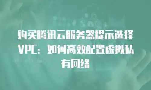购买腾讯云服务器提示选择VPC：如何高效配置虚拟私有网络