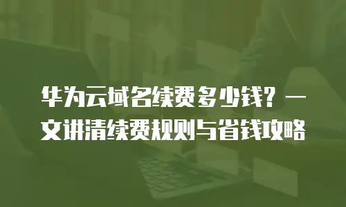 华为云域名续费多少钱？一文讲清续费规则与省钱攻略