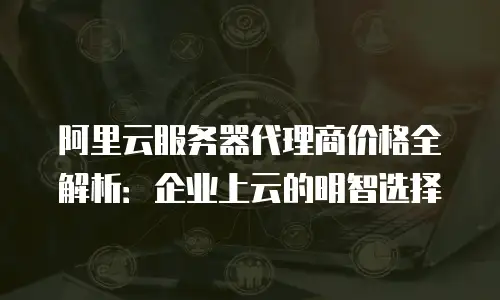 阿里云服务器代理商价格全解析：企业上云的明智选择