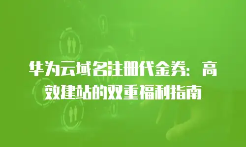 华为云域名注册代金券：高效建站的双重福利指南