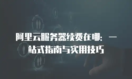 阿里云服务器续费在哪：一站式指南与实用技巧