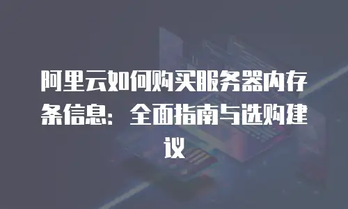 阿里云如何购买服务器内存条信息：全面指南与选购建议