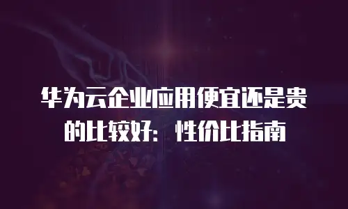 华为云企业应用便宜还是贵的比较好：性价比指南