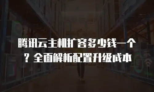 腾讯云主机扩容多少钱一个？全面解析配置升级成本