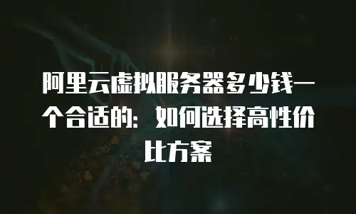 阿里云虚拟服务器多少钱一个合适的：如何选择高性价比方案
