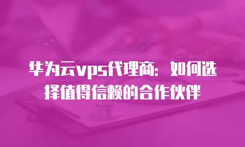 华为云vps代理商：如何选择值得信赖的合作伙伴