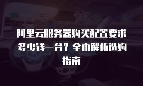 阿里云服务器购买配置要求多少钱一台？全面解析选购指南