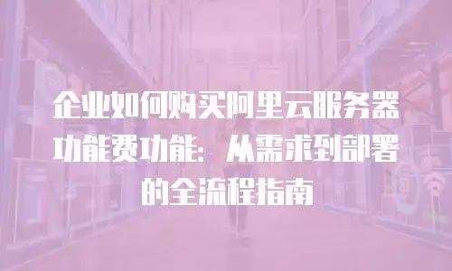 企业如何购买阿里云服务器功能费功能：从需求到部署的全流程指南