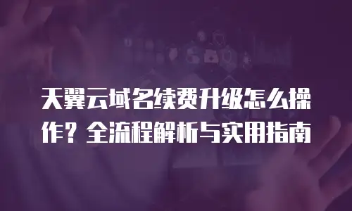 天翼云域名续费升级怎么操作？全流程解析与实用指南