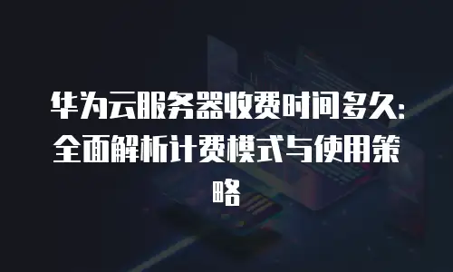 华为云服务器收费时间多久：全面解析计费模式与使用策略