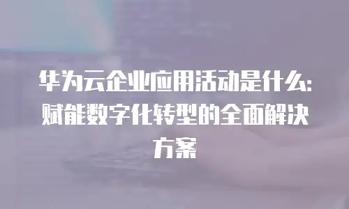 华为云企业应用活动是什么：赋能数字化转型的全面解决方案