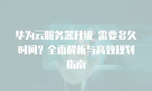 华为云服务器升级 需要多久时间？全面解析与高效规划指南