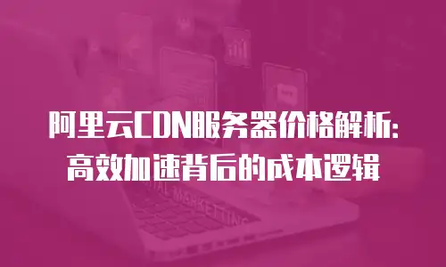 阿里云CDN服务器价格解析：高效加速背后的成本逻辑