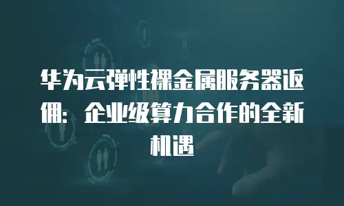 华为云弹性裸金属服务器返佣：企业级算力合作的全新机遇