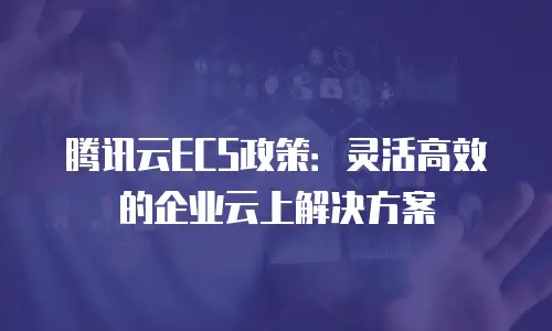 腾讯云ECS政策：灵活高效的企业云上解决方案