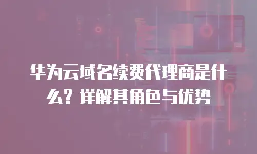 华为云域名续费代理商是什么？详解其角色与优势