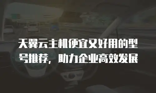 天翼云主机便宜又好用的型号推荐，助力企业高效发展