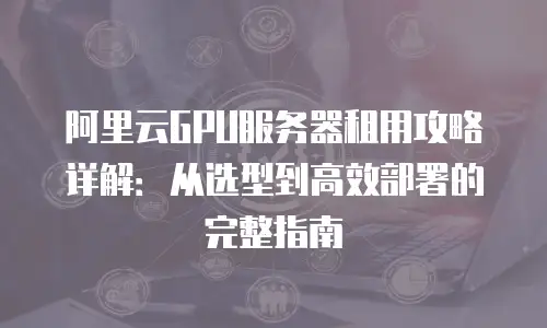 阿里云GPU服务器租用攻略详解：从选型到高效部署的完整指南