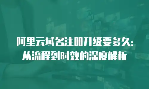 阿里云域名注册升级要多久：从流程到时效的深度解析