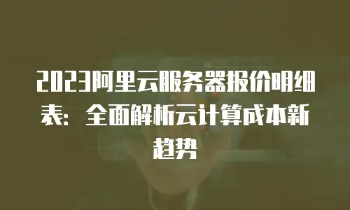 2023阿里云服务器报价明细表：全面解析云计算成本新趋势