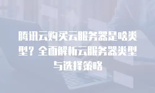 腾讯云购买云服务器是啥类型？全面解析云服务器类型与选择策略