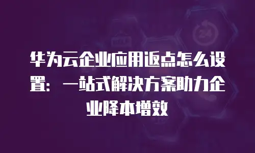 华为云企业应用返点怎么设置：一站式解决方案助力企业降本增效