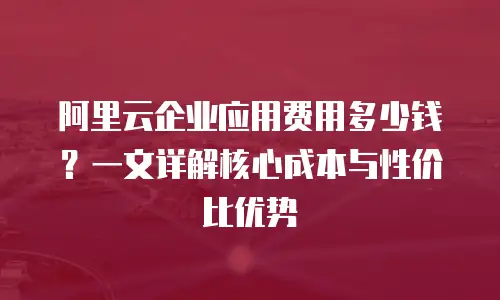 阿里云企业应用费用多少钱？一文详解核心成本与性价比优势