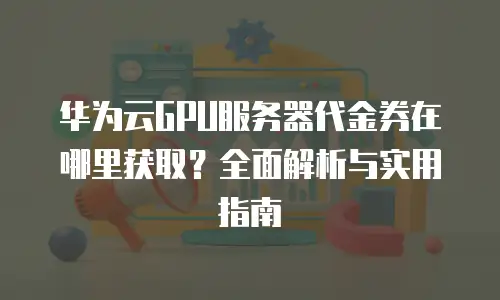 华为云GPU服务器代金券在哪里获取？全面解析与实用指南