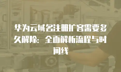 华为云域名注册扩容需要多久解除：全面解析流程与时间线