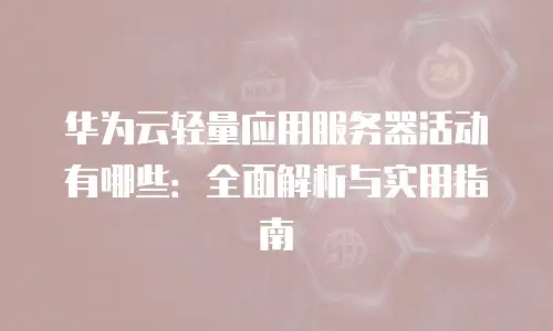 华为云轻量应用服务器活动有哪些：全面解析与实用指南