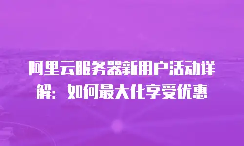 阿里云服务器新用户活动详解：如何最大化享受优惠