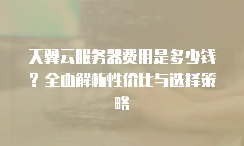 天翼云服务器费用是多少钱？全面解析性价比与选择策略