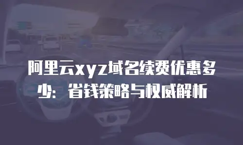 阿里云xyz域名续费优惠多少：省钱策略与权威解析