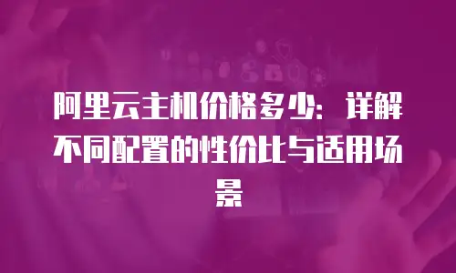 阿里云主机价格多少：详解不同配置的性价比与适用场景