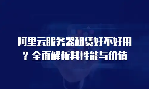 阿里云服务器租赁好不好用？全面解析其性能与价值