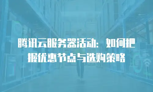 腾讯云服务器活动：如何把握优惠节点与选购策略