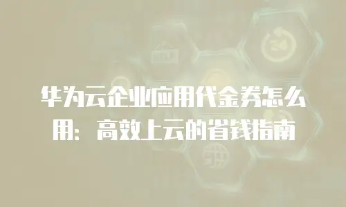 华为云企业应用代金券怎么用：高效上云的省钱指南