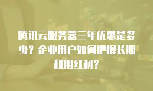腾讯云服务器三年优惠是多少？企业用户如何把握长期租用红利？