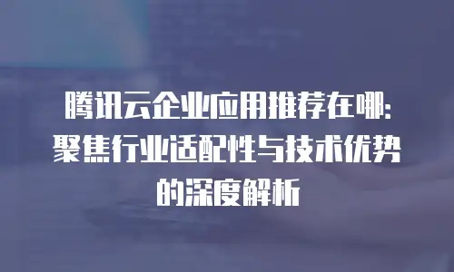 腾讯云企业应用推荐在哪：聚焦行业适配性与技术优势的深度解析