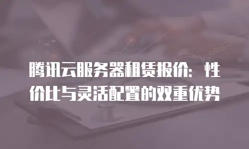 腾讯云服务器租赁报价：性价比与灵活配置的双重优势